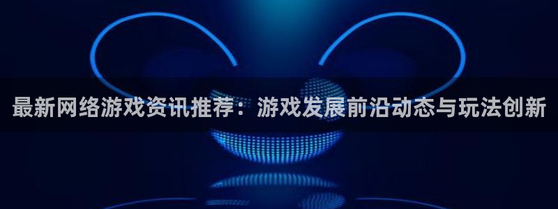 高德娱乐app：最新网络游戏资讯推荐：游戏发展前沿动态与玩法