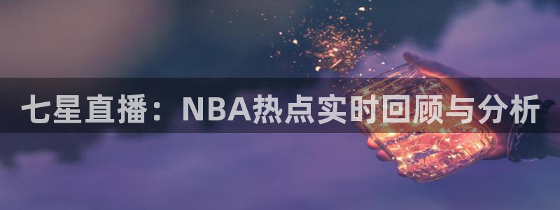 鲸鱼足球体育直播：七星直播：NBA热点实时回顾与分析